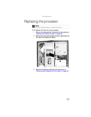 Page 63www.gateway.com
57
Replacing the processor
To replace the heat sink and processor:  
1Remove the side panel by following the instructions in 
“Opening and closing the case” on page 39.
2Remove the hard drive bracket and set it aside (as far as 
the hard drive cables will allow).
3Remove the bezel by following the instructions in 
“Removing and installing the front bezel” on page 40. Tools
You need a Phillips screwdriver to replace the heat sink.
8512733.book  Page 57  Friday, September 21, 2007  4:47 PM 