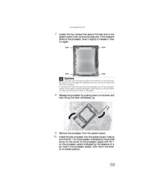 Page 65www.gateway.com
59
7Loosen the four screws that secure the heat sink to the 
system board, then remove the heat sink. If the heatsink 
sticks to the processor, twist it slightly to release it, then 
try again.
8Release the processor by pushing down on the lever and 
then lifting the lever completely up.
9Remove the processor from the system board.
10Install the new processor onto the system board, making 
sure that Pin 1 on the processor (indicated by the printed 
arrow on the corner of the processor)...