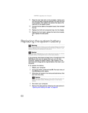 Page 66CHAPTER 4: Upgrading Your Computer
60
11Place the new heat sink on the processor, making sure 
the thermal paste is aligned between the heat sink and 
the processor, then tighten the screws that secure the 
heat sink to the system board.
12Connect the fan cable to the system board, then reinstall 
the fan.
13Replace the 5.25-inch component bay into the chassis.
14Replace the front bezel, replace the hard drive bracket, 
then replace the side panel.
Replacing the system battery
If the computer clock does...