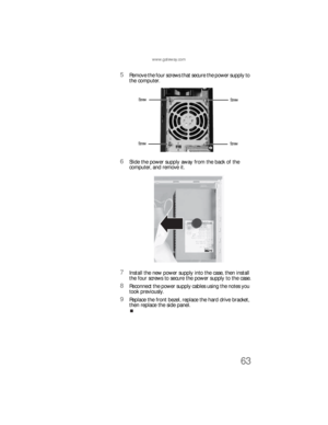 Page 69www.gateway.com
63
5Remove the four screws that secure the power supply to 
the computer.
6Slide the power supply away from the back of the 
computer, and remove it.
7Install the new power supply into the case, then install 
the four screws to secure the power supply to the case.
8Reconnect the power supply cables using the notes you 
took previously.
9Replace the front bezel, replace the hard drive bracket, 
then replace the side panel.
Screw
Screw Screw
Screw
8512733.book  Page 63  Friday, September...