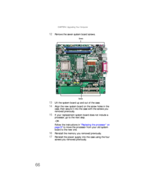 Page 72CHAPTER 4: Upgrading Your Computer
66
12Remove the seven system board screws.
13Lift the system board up and out of the case.
14Align the new system board on the screw holes in the 
case, then secure it into the case with the screws you 
removed previously.
15If your replacement system board does not include a 
processor, go to the next step.
-OR-
Follow the instructions in “Replacing the processor” on 
page 57 to move the processor from your old system 
board to the new one.
16Reinstall the memory you...