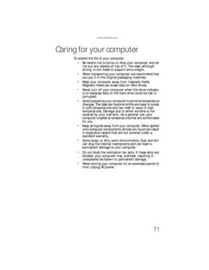 Page 77www.gateway.com
71
Caring for your computer
To extend the life of your computer:
Be careful not to bump or drop your computer, and do 
not put any objects on top of it. The case, although 
strong, is not made to support extra weight.
When transporting your computer, we recommend that 
you put it in the original packaging materials.
Keep your computer away from magnetic fields. 
Magnetic fields can erase data on hard drives.
Never turn off your computer when the drive indicator 
is on because data on the...