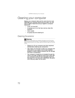 Page 78CHAPTER 5: Maintaining Your Computer
72
Cleaning your computer
Keeping your computer clean and the vents free from dust 
helps keep your computer performing at its best. You may 
want to gather these items and put together a computer 
cleaning kit:
A soft, lint-free cloth
An aerosol can of air that has a narrow, straw-like 
extension
Cotton swabs
An optical disc drive cleaning kit
Cleaning the exterior
Always turn off your computer and other peripheral 
devices before cleaning any components.
Use a damp,...