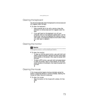 Page 79www.gateway.com
73
Cleaning the keyboard
You should occasionally clean the keyboard to remove dust and 
lint trapped under the keys.
To clean the keyboard:  
1Use an aerosol can of air with a narrow, straw-like 
extension to remove dust and lint trapped under the 
keys.
2If you spill liquid on the keyboard, turn off your 
computer and turn the keyboard upside down. Let the 
liquid drain, then let the keyboard dry before trying to 
use it again. If the keyboard does not work after it dries, 
you may need...