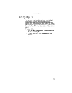 Page 81www.gateway.com
75
Using BigFix
Your computer may have BigFix software installed. BigFix 
monitors your computer for problems and conflicts. It 
automatically gathers information about the latest bugs, 
security alerts, and updates from BigFix sites on the Internet. 
Whenever BigFix detects a problem, it alerts you by flashing the 
blue taskbar icon. To fix the problem, click on that icon to open 
BigFix.
To  st art  Bi g Fi x:  
1Click (Start), All Programs, Accessories, System 
Tools, then click...