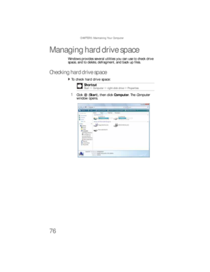 Page 82CHAPTER 5: Maintaining Your Computer
76
Managing hard drive space
Windows provides several utilities you can use to check drive 
space, and to delete, defragment, and back up files.
Checking hard drive space
To check hard drive space:  
1Click (Start), then click Computer. The Computer 
window opens.Shortcut
StartÖ ComputerÖ right-click driveÖProperties
8512733.book  Page 76  Friday, September 21, 2007  4:47 PM 