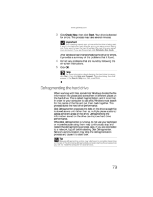 Page 85www.gateway.com
79
3Click Check Now, then click Start. Your drive is checked 
for errors. This process may take several minutes. 
After Windows has finished checking the drive for errors, 
it provides a summary of the problems that it found.
4Correct any problems that are found by following the 
on-screen instructions.
5Click OK.
Defragmenting the hard drive
When working with files, sometimes Windows divides the file 
information into pieces and stores them in different places on 
the hard drive. This is...