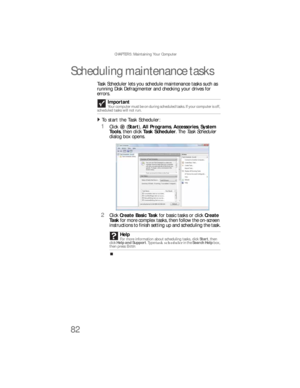 Page 88CHAPTER 5: Maintaining Your Computer
82
Scheduling maintenance tasks
Task Scheduler lets you schedule maintenance tasks such as 
running Disk Defragmenter and checking your drives for 
errors. 
To  st art  th e Tas k S c he du l er:  
1Click (Start), All Programs, Accessories, System 
Tools, then click Task Scheduler. The Task Sche du ler  
dialog box opens.
2Click Create Basic Task for basic tasks or click Create 
Task for more complex tasks, then follow the on-screen 
instructions to finish setting up...