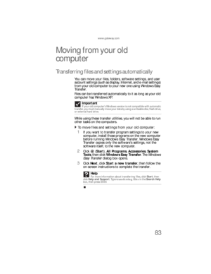 Page 89www.gateway.com
83
Moving from your old 
computer 
Transferring files and settings automatically
You can move your files, folders, software settings, and user 
account settings (such as display, Internet, and e-mail settings) 
from your old computer to your new one using Windows Easy 
Tr a n s fe r.
Files can be transferred automatically to it as long as your old 
computer has Windows XP.
While using these transfer utilities, you will not be able to run 
other tasks on the computers.
To move files and...