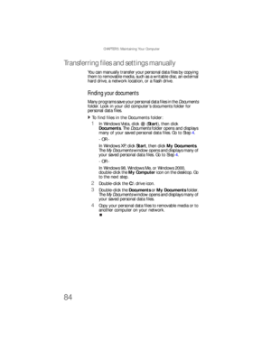 Page 90CHAPTER 5: Maintaining Your Computer
84
Transferring files and settings manually 
You can manually transfer your personal data files by copying 
them to removable media, such as a writable disc, an external 
hard drive, a network location, or a flash drive.
Finding your documents
M a ny  p ro gra m s  save  yo u r  p e r son a l d at a  fi les  i n  th e  Documents 
folder. Look in your old computer’s documents folder for 
personal data files. 
To find files in the Documents folder:  
1In Windows Vista,...