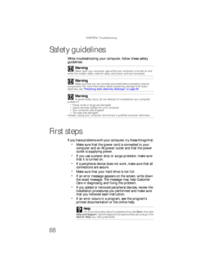 Page 94CHAPTER 6: Troubleshooting
88
Safety guidelines
While troubleshooting your computer, follow these safety 
guidelines:
First steps
If you have problems with your computer, try these things first:
Make sure that the power cord is connected to your 
computer and an AC power outlet and that the power 
outlet is supplying power.
If you use a power strip or surge protector, make sure 
that it is turned on.
If a peripheral device does not work, make sure that all 
connections are secure.
Make sure that your...