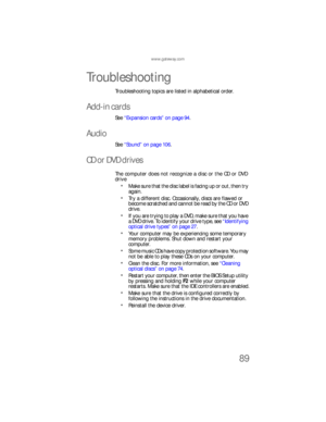 Page 95www.gateway.com
89
Troubleshooting
Troubleshooting topics are listed in alphabetical order.
Add-in cards
See “Expansion cards” on page 94.
Audio
See “Sound” on page 106.
CD or DVD drives
The computer does not recognize a disc or the CD or DVD 
drive
Make sure that the disc label is facing up or out, then try 
again.
Try a different disc. Occasionally, discs are flawed or 
become scratched and cannot be read by the CD or DVD 
drive.
If you are trying to play a DVD, make sure that you have 
a DVD drive. To...