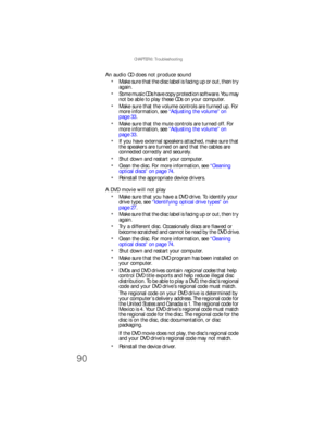 Page 96CHAPTER 6: Troubleshooting
90
An audio CD does not produce sound
Make sure that the disc label is facing up or out, then try 
again.
Some music CDs have copy protection software. You may 
not be able to play these CDs on your computer.
Make sure that the volume controls are turned up. For 
more information, see “Adjustin g th e volume ” on 
page 33.
Make sure that the mute controls are turned off. For 
more information, see “Adjustin g th e volume ” on 
page 33.
If you have external speakers attached,...