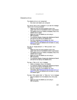 Page 97www.gateway.com
91
Diskette drive
The diskette drive is not recognized
Shut down and restart your computer.
You cannot save a file to diskette or you see the message 
“disk is full or write-protected”
Make sure that the write-protection tab on the 
upper-right corner of the diskette is down (unprotected).
The diskette may be full. Delete unnecessary files on the 
diskette and try again.
Make sure that the diskette you are using is 
IBM-compatible.
Try a different diskette. Occasionally diskettes are...