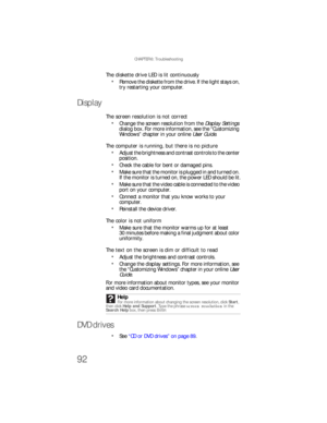 Page 98CHAPTER 6: Troubleshooting
92
The diskette drive LED is lit continuously
Remove the diskette from the drive. If the light stays on, 
try restarting your computer.
Display
The screen resolution is not correct
Change the screen resolution from the Display Settings 
dialog box. For more information, see the “Customizing 
Windows” chapter in your online User Guide.
The computer is running, but there is no picture
Adjust the brightness and contrast controls to the center 
position.
Check the cable for bent or...