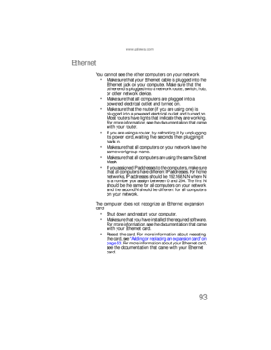 Page 99www.gateway.com
93
Ethernet
You cannot see the other computers on your network
Make sure that your Ethernet cable is plugged into the 
Ethernet jack on your computer. Make sure that the 
other end is plugged into a network router, switch, hub, 
or other network device.
Make sure that all computers are plugged into a 
powered electrical outlet and turned on.
Make sure that the router (if you are using one) is 
plugged into a powered electrical outlet and turned on. 
Most routers have lights that indicate...