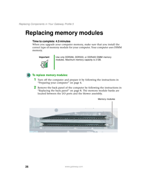 Page 3126
Replacing Components in Your Gateway Profile 5
www.gateway.com
Replacing memory modules
Time to complete: 4.5 minutes
When you upgrade your computer memory, make sure that you install the 
correct type of memory module for your computer. Your computer uses DIMM 
memory.
To replace memory modules:
1Turn off the computer and prepare it by following the instructions in 
“Preparing your computer” on page 4.
2Remove the back panel of the computer by following the instructions in 
“Replacing the back panel”...