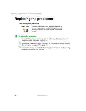 Page 3328
Replacing Components in Your Gateway Profile 5
www.gateway.com
Replacing the processor
Time to complete: 5 minutes
To replace the processor:
1Turn off the computer and prepare it by following the instructions in 
“Preparing your computer” on page 4.
2Remove the back panel of the computer by following the instructions in 
“Replacing the back panel” on page 8.
3Remove the blower assembly by following the instructions in “Replacing 
the blower assembly” on page 14.
Tips & TricksFor more stability, place...