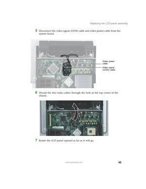 Page 4843
Replacing the LCD panel assembly
www.gateway.com
5Disconnect the video signal (LVDS) cable and video power cable from the 
system board.
6Thread the two video cables through the hole at the top center of the 
chassis.
7Rotate the LCD panel upward as far as it will go.
Video signal 
(LVDS) cable Video power 
cable 