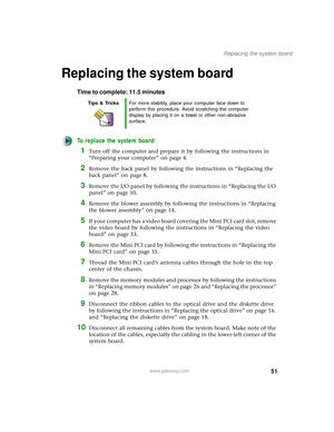 Page 5651
Replacing the system board
www.gateway.com
Replacing the system board
Time to complete: 11.5 minutes
To replace the system board:
1Turn off the computer and prepare it by following the instructions in 
“Preparing your computer” on page 4.
2Remove the back panel by following the instructions in “Replacing the 
back panel” on page 8.
3Remove the I/O panel by following the instructions in “Replacing the I/O 
panel” on page 10.
4Remove the blower assembly by following the instructions in “Replacing 
the...