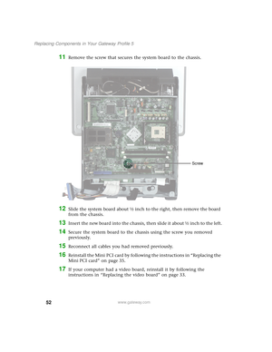 Page 5752
Replacing Components in Your Gateway Profile 5
www.gateway.com
11Remove the screw that secures the system board to the chassis.
12Slide the system board about ½ inch to the right, then remove the board 
from the chassis.
13Insert the new board into the chassis, then slide it about ½ inch to the left.
14Secure the system board to the chassis using the screw you removed 
previously.
15Reconnect all cables you had removed previously.
16Reinstall the Mini PCI card by following the instructions in...