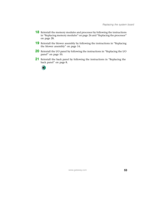 Page 5853
Replacing the system board
www.gateway.com
18Reinstall the memory modules and processor by following the instructions 
in “Replacing memory modules” on page 26 and “Replacing the processor” 
on page 28. 
19Reinstall the blower assembly by following the instructions in “Replacing 
the blower assembly” on page 14.
20Reinstall the I/O panel by following the instructions in “Replacing the I/O 
panel” on page 10.
21Reinstall the back panel by following the instructions in “Replacing the 
back panel” on...
