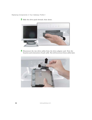 Page 116
Replacing Components in Your Gateway Profile 4
www.gateway.com
3Slide the drive pack forward, then down.
4Disconnect the two drive cables from the drive adapter card. Note the 
location and orientation of each cable. You will reconnect these cables later.
09561.book  Page 6  Wednesday, October 29, 2003  6:43 PM 