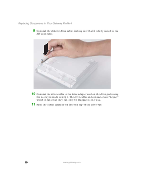 Page 1510
Replacing Components in Your Gateway Profile 4
www.gateway.com
9Connect the diskette drive cable, making sure that it is fully seated in the 
ZIF connector.
10Connect the drive cables to the drive adapter card on the drive pack using 
the notes you made in Step 4. The drive cables and connectors are “keyed,” 
which means that they can only be plugged in one way.
11Push the cables carefully up into the top of the drive bay.
09561.book  Page 10  Wednesday, October 29, 2003  6:43 PM 