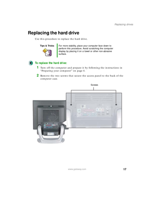 Page 2217
Replacing drives
www.gateway.com
Replacing the hard drive
Use this procedure to replace the hard drive.
To replace the hard drive:
1Turn off the computer and prepare it by following the instructions in 
“Preparing your computer” on page 4.
2Remove the two screws that secure the access panel to the back of the 
computer case.
Tips & TricksFor more stability, place your computer face down to 
perform this procedure. Avoid scratching the computer 
display by placing it on a towel or other non-abrasive...