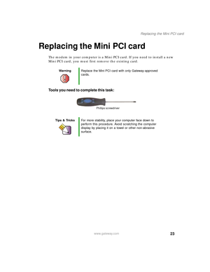 Page 2823
Replacing the Mini PCI card
www.gateway.com
Replacing the Mini PCI card
The modem in your computer is a Mini PCI card. If you need to install a new 
Mini PCI card, you must first remove the existing card.
Tools you need to complete this task:
WarningReplace the Mini PCI card with only Gateway-approved 
cards.
Tips & TricksFor more stability, place your computer face down to 
perform this procedure. Avoid scratching the computer 
display by placing it on a towel or other non-abrasive 
surface.
Phillips...