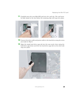 Page 3429
Replacing the Mini PCI card
www.gateway.com
11Carefully press the new Mini-PCI card into the card slot. The card must 
be fully seated in the slot before the retaining clips will snap into place.
12Connect the drive cable and power cable to the hard drive using the notes 
you made in Step 6.
13Align the single hard drive cage tab into the case notch, then swing the 
hard drive cage down until the two hard drive cage tabs on the other side 
snap into place.
09561.book  Page 29  Wednesday, October 29,...