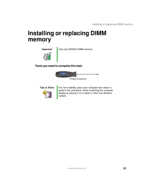 Page 3631
Installing or replacing DIMM memory
www.gateway.com
Installing or replacing DIMM 
memory
Tools you need to complete this task:
ImportantUse only DDR266 DIMM memory.
Tips & TricksFor more stability, place your computer face down to 
perform this procedure. Avoid scratching the computer 
display by placing it on a towel or other non-abrasive 
surface.
Phillips screwdriver
09561.book  Page 31  Wednesday, October 29, 2003  6:43 PM 