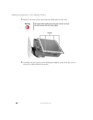 Page 4944
Replacing Components in Your Gateway Profile 4
www.gateway.com
5Remove the four screws that hold the LCD panel to the case.
6Carefully tilt the bottom of the LCD panel slightly away from the case to 
access the cables behind the panel.
WarningBe careful while handling the LCD panel, and do not touch 
the LCD screen with any sharp object.
Screws
09561.book  Page 44  Wednesday, October 29, 2003  6:43 PM 