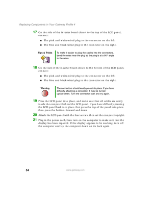 Page 5954
Replacing Components in Your Gateway Profile 4
www.gateway.com
17On the side of the inverter board closest to the top of the LCD panel, 
connect:
■The pink and white-wired plug to the connector on the left.
■The blue and black-wired plug to the connector on the right.
18On the side of the inverter board closest to the bottom of the LCD panel, 
connect:
■The pink and white-wired plug to the connector on the left.
■The blue and black-wired plug to the connector on the right.
19Press the LCD panel into...