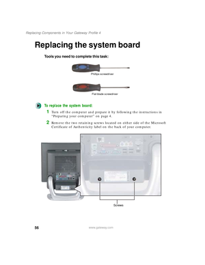 Page 6156
Replacing Components in Your Gateway Profile 4
www.gateway.com
Replacing the system board
Tools you need to complete this task:
To replace the system board:
1Turn off the computer and prepare it by following the instructions in 
“Preparing your computer” on page 4.
2Remove the two retaining screws located on either side of the Microsoft 
Certificate of Authenticity label on the back of your computer.
Phillips screwdriver
Flat-blade screwdriver
Screws
09561.book  Page 56  Wednesday, October 29, 2003...