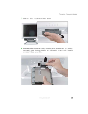 Page 6257
Replacing the system board
www.gateway.com
3Slide the drive pack forward, then down.
4Disconnect the two drive cables from the drive adapter card and set the 
drive pack aside. Note the location and orientation of each cable. You will 
reconnect these cables later.
09561.book  Page 57  Wednesday, October 29, 2003  6:43 PM 