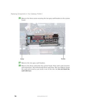 Page 7974
Replacing Components in Your Gateway Profile 4
www.gateway.com
26Remove the three screws securing the two gray card brackets to the system 
board.
27Remove the two gray card brackets.
28Remove the three cards from the system board. Note each card’s location 
and orientation. You will reinstall these cards later. You can slightly seesaw 
the card end-to-end as you work it out of the slot, but do not bend the 
card sideways.
ScrewScrews
09561.book  Page 74  Wednesday, October 29, 2003  6:43 PM 