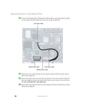 Page 8378
Replacing Components in Your Gateway Profile 4
www.gateway.com
33Connect the LCD video, LCD power, diskette drive, and optical drive cables 
to the system board using the notes you made in Step 29.
34Secure the two card brackets to the system board with the three screws 
removed in Step 26.
35Insert the three cards into the slots using the notes you made in Step 28. 
You can slightly seesaw the card end-to-end as you insert it into the slot, 
but do not bend the card sideways.
36Secure the card...