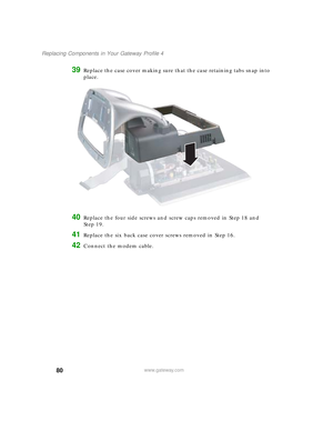Page 8580
Replacing Components in Your Gateway Profile 4
www.gateway.com
39Replace the case cover making sure that the case retaining tabs snap into 
place.
40Replace the four side screws and screw caps removed in Step 18 and 
Step 19.
41Replace the six back case cover screws removed in Step 16.
42Connect the modem cable.
09561.book  Page 80  Wednesday, October 29, 2003  6:43 PM 