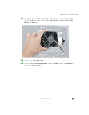 Page 8681
Replacing the system board
www.gateway.com
43Align the heatsink tab into the slot on the system board and swing the 
heatsink back into place, then secure the heatsink with the four screws 
removed in Step 14.
44Connect the fan power cable.
45Connect the drive cable and power cable to the hard drive pack using the 
notes you made in Step 9.
09561.book  Page 81  Wednesday, October 29, 2003  6:43 PM 