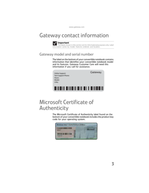 Page 11www.gateway.com
3
Gateway contact information
Gateway model and serial number
The label on the bottom of your convertible notebook contains 
information that identifies your convertible notebook model 
and its features. Gateway Customer Care will need this 
information if you call for assistance.
Microsoft Certificate of 
Authenticity
The Microsoft Certificate of Authenticity label found on the 
bottom of your convertible notebook includes the product key 
code for your operating system.Important
The...