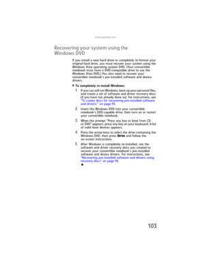 Page 111www.gateway.com
103
Recovering your system using the 
Windows DVD
If you install a new hard drive or completely re-format your 
original hard drive, you must recover your system using the 
Windows Vista operating system DVD. (Your convertible 
notebook must have a DVD-compatible drive to use the 
Windows Vista DVD.) You also need to recover your 
convertible notebook’s pre-installed software and device 
drivers.
To completely re-install Windows:  
1If you can still run Windows, back up your personal...