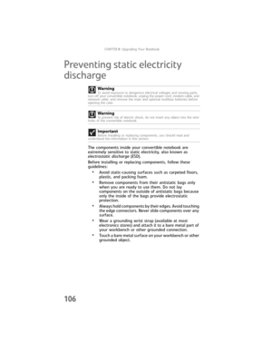 Page 114CHAPTER8: Upgrading Your Notebook
106
Preventing static electricity 
discharge
The components inside your convertible notebook are 
extremely sensitive to static electricity, also known as 
electrostatic discharge (ESD).
Before installing or replacing components, follow these 
guidelines:
•Avoid static-causing surfaces such as carpeted floors, 
plastic, and packing foam.
•Remove components from their antistatic bags only 
when you are ready to use them. Do not lay 
components on the outside of antistatic...