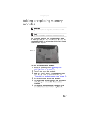 Page 115www.gateway.com
107
Adding or replacing memory 
modules
Your convertible notebook uses memory modules called 
SO-DIMMs (Small Outline Dual Inline Memory Modules). The 
modules are available in various capacities and any module 
can be placed in any slot.
To add or replace memory modules:  
1Follow the guidelines under “Preventing static 
electricity discharge” on page 106.
2Turn off your convertible notebook.
3Make sure the LCD panel is in notebook mode, then 
close the LCD panel. For more information,...