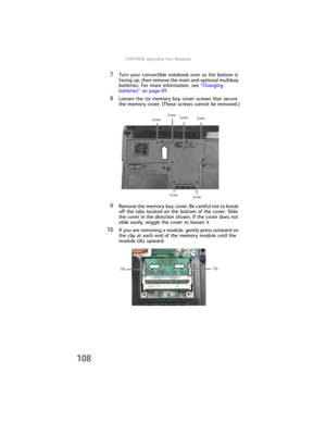 Page 116CHAPTER8: Upgrading Your Notebook
108
7Turn your convertible notebook over so the bottom is 
facing up, then remove the main and optional multibay 
batteries. For more information, see “Changing 
batteries” on page 69.
8Loosen the six memory bay cover screws that secure 
the memory cover. (These screws cannot be removed.)
9Remove the memory bay cover. Be careful not to break 
off the tabs located on the bottom of the cover. Slide 
the cover in the direction shown. If the cover does not 
slide easily,...