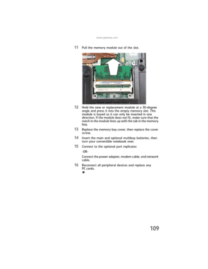 Page 117www.gateway.com
109
11Pull the memory module out of the slot.
12Hold the new or replacement module at a 30-degree 
angle and press it into the empty memory slot. This 
module is keyed so it can only be inserted in one 
direction. If the module does not fit, make sure that the 
notch in the module lines up with the tab in the memory 
bay.
13Replace the memory bay cover, then replace the cover 
screw.
14Insert the main and optional multibay batteries, then 
turn your convertible notebook over.
15Connect to...