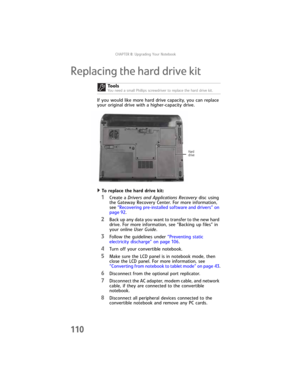 Page 118CHAPTER8: Upgrading Your Notebook
110
Replacing the hard drive kit
If you would like more hard drive capacity, you can replace 
your original drive with a higher-capacity drive.
To replace the hard drive kit:  
1Create a Drivers and Applications Recovery disc using 
the Gateway Recovery Center. For more information, 
see “Recovering pre-installed software and drivers” on 
page 92.
2Back up any data you want to transfer to the new hard 
drive. For more information, see “Backing up files” in 
your online...