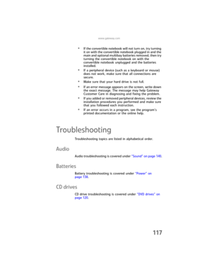 Page 125www.gateway.com
117
•If the convertible notebook will not turn on, try turning 
it on with the convertible notebook plugged in and the 
main and optional multibay batteries removed, then try 
turning the convertible notebook on with the 
convertible notebook unplugged and the batteries 
installed.
•If a peripheral device (such as a keyboard or mouse) 
does not work, make sure that all connections are 
secure.
•Make sure that your hard drive is not full.
•If an error message appears on the screen, write...