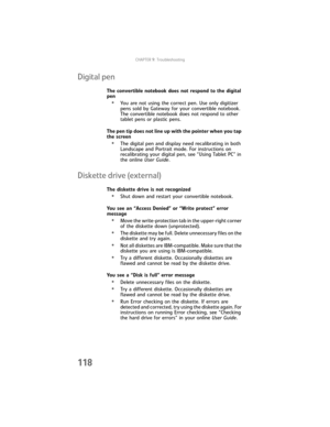 Page 126CHAPTER9: Troubleshooting
118
Digital pen
The convertible notebook does not respond to the digital 
pen
•You are not using the correct pen. Use only digitizer 
pens sold by Gateway for your convertible notebook. 
The convertible notebook does not respond to other 
tablet pens or plastic pens.
The pen tip does not line up with the pointer when you tap 
the screen
•The digital pen and display need recalibrating in both 
Landscape and Portrait mode. For instructions on 
recalibrating your digital pen, see...