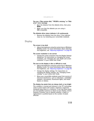 Page 127www.gateway.com
119
You see a “Non-system disk,” “NTLDR is missing,” or “Disk 
error” error message
•Eject the diskette from the diskette drive, then press 
ENTER.
•Make sure that the diskette you are using is 
IBM-compatible.
The diskette drive status indicator is lit continuously
•Remove the diskette from the drive. If the indicator 
stays on, try restarting your convertible notebook.
Display
The screen is too dark
•Adjust the brightness using the system keys or Windows 
Mobility Center. For more...